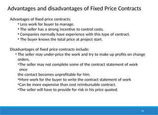 Advantages and disadvantages of Fixed Price Contracts
170
Advantages of fixed price contracts:
• Less work for buyer to manage.
• The seller has a strong incentive to control costs.
• Companies normally have experience with this type of contract.
• The buyer knows the total price at project start.
Disadvantages of fixed price contracts include:
• The seller may under-price the work and try to make up profits on change
orders.
•The seller may not complete some of the contract statement of work
once
the contact becomes unprofitable for him.
•More work for the buyer to write the contract statement of work
•Can be more expensive than cost reimbursable contract.
•The seller will have to provide for risk in his price quoted.
 