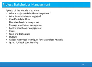 Project Stakeholder Management
178
Agenda of the module is to learn:
• What’s project stakeholder management?
• What is a stakeholder register?
• Identify stakeholders
• Plan stakeholder management
• Manage stakeholder engagement
• Control stakeholder engagement
• Inputs
• Tools and techniques
• Outputs
• Various Analytical Techniques for Stakeholder Analysis
• Q and A, check your learning
 