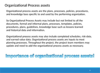 Organizational Process assets
Organizational process assets are the plans, processes, policies, procedures,
and knowledge bass specific to and used by the performing organization.
So Organizational Process Assets may include but not limited to all the
documents, formal and informal plans, processes, templates, policies,
procedures, plans, guidelines, knowledge base such as lessons learned
and historical data and information.
Organizational process assets may also include completed schedules, risk data,
and earned value data. Organizational process assets are inputs to most
planning processes. Throughout the project, the project team members may
update and need to add the organizational process assets as necessary.
19
 
