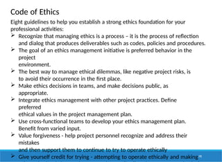 Code of Ethics
192
Eight guidelines to help you establish a strong ethics foundation for your
professional activities:
 Recognize that managing ethics is a process – it is the process of reflection
and dialog that produces deliverables such as codes, policies and procedures.
 The goal of an ethics management initiative is preferred behavior in the
project
environment.
 The best way to manage ethical dilemmas, like negative project risks, is
to avoid their occurrence in the first place.
 Make ethics decisions in teams, and make decisions public, as
appropriate.
 Integrate ethics management with other project practices. Define
preferred
ethical values in the project management plan.
 Use cross-functional teams to develop your ethics management plan.
Benefit from varied input.
 Value forgiveness - help project personnel recognize and address their
mistakes
and then support them to continue to try to operate ethically
 Give yourself credit for trying - attempting to operate ethically and making
 