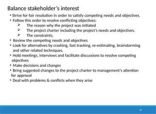 Balance stakeholder’s interest
193
• Strive for fair resolution in order to satisfy competing needs and objectives.
• Follow this order to resolve conflicting objectives:
 The reason why the project was initiated
 The project charter including the project’s needs and objectives.
 The constraints.
• Review the competing needs and objectives
• Look for alternatives by crashing, fast tracking, re-estimating, brainstorming
and other related techniques.
• Hold meetings, interviews and facilitate discussions to resolve competing
objectives
• Make decisions and changes
• Bring suggested changes to the project charter to management’s attention
for approval
• Deal with problems & conflicts when they arise
 
