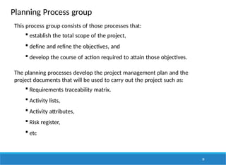 Planning Process group
28
This process group consists of those processes that:
 establish the total scope of the project,
 define and refine the objectives, and
 develop the course of action required to attain those objectives.
The planning processes develop the project management plan and the
project documents that will be used to carry out the project such as:
 Requirements traceability matrix.
 Activity lists,
 Activity attributes,
 Risk register,
 etc
 