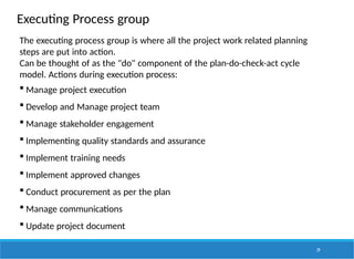 Executing Process group
29
The executing process group is where all the project work related planning
steps are put into action.
Can be thought of as the "do" component of the plan-do-check-act cycle
model. Actions during execution process:
 Manage project execution
 Develop and Manage project team
 Manage stakeholder engagement
 Implementing quality standards and assurance
 Implement training needs
 Implement approved changes
 Conduct procurement as per the plan
 Manage communications
 Update project document
 
