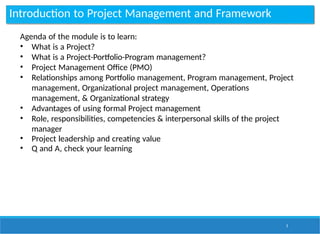 Introduction to Project Management and Framework
3
Agenda of the module is to learn:
• What is a Project?
• What is a Project-Portfolio-Program management?
• Project Management Office (PMO)
• Relationships among Portfolio management, Program management, Project
management, Organizational project management, Operations
management, & Organizational strategy
• Advantages of using formal Project management
• Role, responsibilities, competencies & interpersonal skills of the project
manager
• Project leadership and creating value
• Q and A, check your learning
 