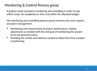 Monitoring & Control Process group
30
A project needs consistent monitoring and controlling in order to stay
within scope, be completed on time and within the allocated budget.
The monitoring and controlling process group concerns two main aspects
of project management:
 Monitoring and measurement of project performance, making
adjustments as needed with the end goal of maintaining the project
on its pre-planned course.
 Providing the checks and balances needed to determine how a project
is performing.
 
