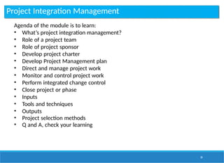 Project Integration Management
34
Agenda of the module is to learn:
• What’s project integration management?
• Role of a project team
• Role of project sponsor
• Develop project charter
• Develop Project Management plan
• Direct and manage project work
• Monitor and control project work
• Perform integrated change control
• Close project or phase
• Inputs
• Tools and techniques
• Outputs
• Project selection methods
• Q and A, check your learning
 