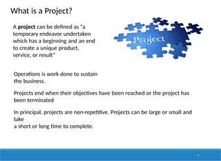 What is a Project?
A project can be defined as “a
temporary endeavor undertaken
which has a beginning and an end
to create a unique product,
service, or result”
Operations is work done to sustain
the business.
Projects end when their objectives have been reached or the project has
been terminated
In principal, projects are non-repetitive. Projects can be large or small and
take
a short or long time to complete.
4
 