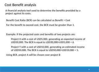 Cost Benefit analysis
46
A financial analysis tool used to determine the benefits provided by a
project against its costs.
Benefit Cost Ratio (BCR) can be calculated as Benefit ÷ Cost
For the benefit to exceed cost, the BCR must be greater than 1.
Example: If the projected costs and benefits of two projects are:
Project X with a cost of USD5,000, generating an expected income of
USD30,000. The BCR is equal to USD30,000÷USD5,000 = 6.
Project Y with a cost of USD10,000, generating an estimated income
of USD50,000. The BCR is equal to USD50,000÷USD10,000 = 5.
Using BCR, project A will be chosen over project B
 