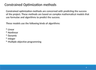 Constrained Optimization methods
49
Constrained optimization methods are concerned with predicting the success
of the project. These methods are based on complex mathematical models that
use formulae and algorithms to predict the success.
These models use the following kinds of algorithms:
• Linear
• Nonlinear
• Dynamic
• Integer
• Multiple objective programming
 