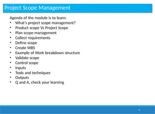 Project Scope Management
51
Agenda of the module is to learn:
• What’s project scope management?
• Product scope Vs Project Scope
• Plan scope management
• Collect requirements
• Define scope
• Create WBS
• Example of Work breakdown structure
• Validate scope
• Control scope
• Inputs
• Tools and techniques
• Outputs
• Q and A, check your learning
 