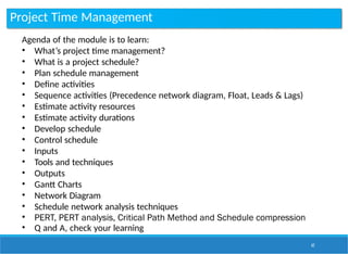 Project Time Management
62
Agenda of the module is to learn:
• What’s project time management?
• What is a project schedule?
• Plan schedule management
• Define activities
• Sequence activities (Precedence network diagram, Float, Leads & Lags)
• Estimate activity resources
• Estimate activity durations
• Develop schedule
• Control schedule
• Inputs
• Tools and techniques
• Outputs
• Gantt Charts
• Network Diagram
• Schedule network analysis techniques
• PERT, PERT analysis, Critical Path Method and Schedule compression
• Q and A, check your learning
 