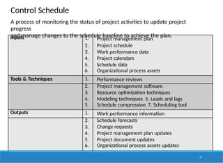 Control Schedule
Inputs 1. Project management plan
2. Project schedule
3. Work performance data
4. Project calendars
5. Schedule data
6. Organizational process assets
Tools & Techniques 1. Performance reviews
2. Project management software
3. Resource optimization techniques
4. Modeling techniques 5. Leads and lags
5. Schedule compression 7. Scheduling tool
Outputs 1. Work performance information
2. Schedule forecasts
3. Change requests
4. Project management plan updates
5. Project document updates
6. Organizational process assets updates
A process of monitoring the status of project activities to update project
progress
and manage changes to the schedule baseline to achieve the plan.
73
 