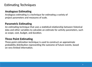 Estimating Techniques
74
Analogous Estimating
Analogous estimating is a technique for estimating a variety of
project parameters and measures of scale.
Parametric Estimating
An estimating technique that uses a statistical relationship between historical
data and other variables to calculate an estimate for activity parameters, such
as scope, cost, budget, and duration.
Three Point Estimating
Three-point estimation technique is used to construct an approximate
probability distribution representing the outcome of future events, based
on very limited information.
 