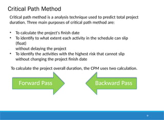 Critical Path Method
Critical path method is a analysis technique used to predict total project
duration. Three main purposes of critical path method are:
• To calculate the project's finish date
• To identify to what extent each activity in the schedule can slip
(float)
without delaying the project
• To identify the activities with the highest risk that cannot slip
without changing the project finish date
To calculate the project overall duration, the CPM uses two calculation.
Forward Pass Backward Pass
79
 