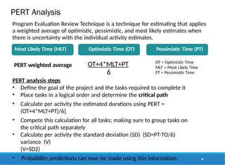 PERT Analysis
PERT weighted average OT+4*MLT+PT
6
OT = Optimistic Time
MLT = Most Likely Time
PT = Pessimistic Time
Program Evaluation Review Technique is a technique for estimating that applies
a weighted average of optimistic, pessimistic, and most likely estimates when
there is uncertainty with the individual activity estimates.
Most Likely Time (MLT) Optimistic Time (OT) Pessimistic Time (PT)
84
PERT analysis steps
• Define the goal of the project and the tasks required to complete it
• Place tasks in a logical order and determine the critical path
• Calculate per activity the estimated durations using PERT =
(OT+4*MLT+PT)/6]
• Compete this calculation for all tasks; making sure to group tasks on
the critical path separately
• Calculate per activity the standard deviation (SD) (SD=PT-TO/6)
variance (V)
(V=SD2)
• Probability predictions can now be made using this information.
 
