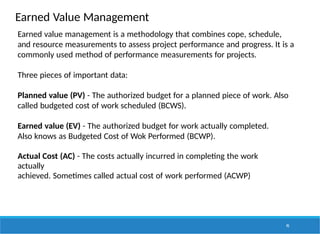 Earned Value Management
95
Earned value management is a methodology that combines cope, schedule,
and resource measurements to assess project performance and progress. It is a
commonly used method of performance measurements for projects.
Three pieces of important data:
Planned value (PV) - The authorized budget for a planned piece of work. Also
called budgeted cost of work scheduled (BCWS).
Earned value (EV) - The authorized budget for work actually completed.
Also knows as Budgeted Cost of Wok Performed (BCWP).
Actual Cost (AC) - The costs actually incurred in completing the work
actually
achieved. Sometimes called actual cost of work performed (ACWP)
 