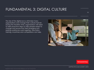 The rise of the digital-savvy will shake many
organisations and change their cultures forever.
During this transition time, organisations will need
to take proactive steps to help people adapt to
change and ensure that their emerging and
existing workforces work together. Education,
training, incentives and competitions can help.
FUNDAMENTAL 3: DIGITAL CULTURE
10
MAPPING THE CLOUD MATURITY CURVE
Registered Name: The Economist Intelligence Unit, NA, Incorporated
 