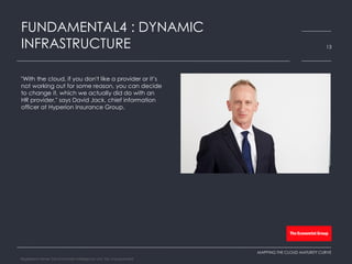 ​"With the cloud, if you don't like a provider or it’s
not working out for some reason, you can decide
to change it, which we actually did do with an
HR provider," says David Jack, chief information
officer at Hyperion Insurance Group.
FUNDAMENTAL4 : DYNAMIC
INFRASTRUCTURE 13
MAPPING THE CLOUD MATURITY CURVE
Registered Name: The Economist Intelligence Unit, NA, Incorporated
 