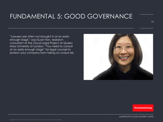 “Lawyers are often not brought in at an early
enough stage,” says Kuan Hon, research
consultant at the Cloud Legal Project at Queen
Mary University of London. “You need to consult
at an early enough stage” for legal counsel to
protect your company from taking on undue risk.
FUNDAMENTAL 5: GOOD GOVERNANCE
15
MAPPING THE CLOUD MATURITY CURVE
Registered Name: The Economist Intelligence Unit, NA, Incorporated
 