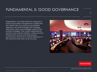 Organisations must take effective measures to
ensure the prudent management of digital-era
risks. Bottom line: Successful cloud adopters
approach cloud technologies with strategic
seriousness. Their cloud strategies support their
business strategies. They create organisational
harmony and cultural cohesion, make practical
infrastructure choices and ensure good
governance. They have a mature approach to
the cloud that sets them up for success.
FUNDAMENTAL 5: GOOD GOVERNANCE
16
MAPPING THE CLOUD MATURITY CURVE
Registered Name: The Economist Intelligence Unit, NA, Incorporated
 
