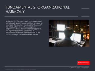 Business units often push hard for progress, and
sometimes IT departments resist their pressure for
new tools. This situation can lead to "shadow IT",
the introduction of new technologies by
employees without IT involvement or approval.
Yet organisations need centralised IT
departments to ensure their approach to the
cloud is strategic, economical and secure.
FUNDAMENTAL 2: ORGANIZATIONAL
HARMONY
MAPPING THE CLOUD MATURITY CURVE
Registered Name: The Economist Intelligence Unit, NA, Incorporated
 