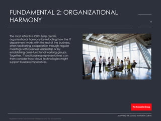 The most effective CIOs help create
organisational harmony by retooling how the IT
department works with the rest of the business,
often facilitating cooperation through regular
meetings with business leadership or by
establishing cross-functional working groups.
Together, IT and business representatives can
then consider how cloud technologies might
support business imperatives.
FUNDAMENTAL 2: ORGANIZATIONAL
HARMONY 6
MAPPING THE CLOUD MATURITY CURVE
Registered Name: The Economist Intelligence Unit, NA, Incorporated
 