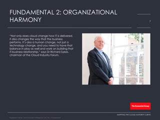 “Not only does cloud change how IT is delivered,
it also changes the way that the business
performs. It’s also a human change, not just a
technology change, and you need to have that
balance in play as well and work on building that
IT-business relationship,” says Dr Richard Sykes,
chairman of the Cloud Industry Forum.
FUNDAMENTAL 2: ORGANIZATIONAL
HARMONY 7
MAPPING THE CLOUD MATURITY CURVE
Registered Name: The Economist Intelligence Unit, NA, Incorporated
 