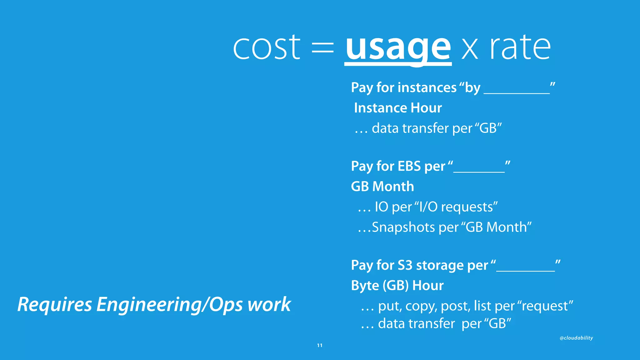 @cloudability
11
cost = usage x rate
Pay for instances“by _________”
Instance Hour
… data transfer per“GB” 
Pay for EBS per“_______”
GB Month
… IO per“I/O requests”
…Snapshots per“GB Month” 
Pay for S3 storage per“________”
Byte (GB) Hour
… put, copy, post, list per“request” 
… data transfer per“GB”
Requires Engineering/Ops work
 