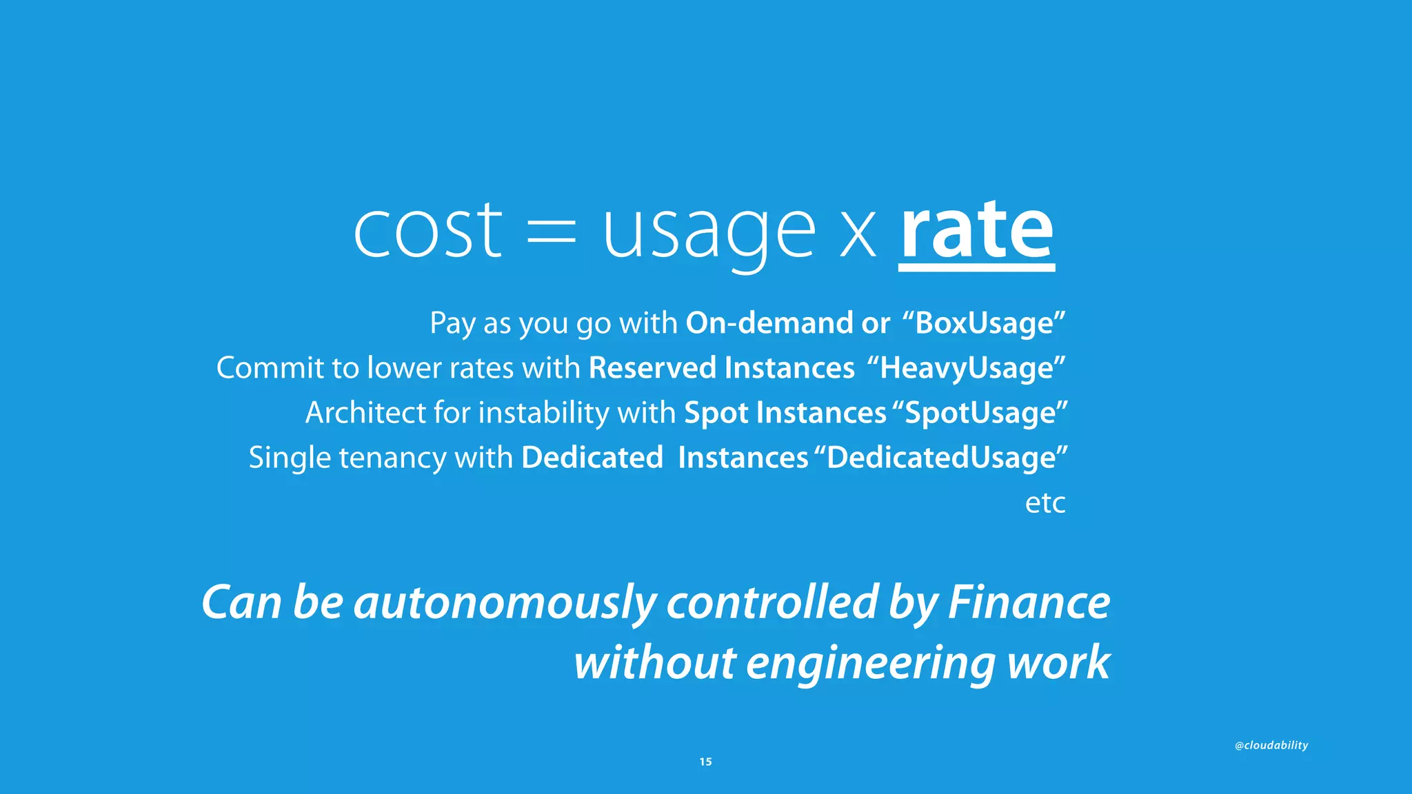 @cloudability
15
cost = usage x rate
Pay as you go with On-demand or “BoxUsage”
Commit to lower rates with Reserved Instances “HeavyUsage”
Architect for instability with Spot Instances“SpotUsage”
Single tenancy with Dedicated Instances“DedicatedUsage”
etc
Can be autonomously controlled by Finance  
without engineering work
 