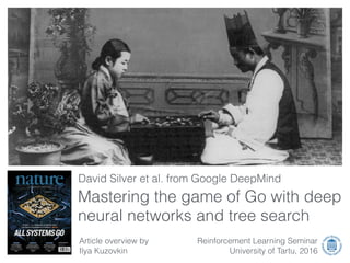 Article overview by
Ilya Kuzovkin
David Silver et al. from Google DeepMind
Reinforcement Learning Seminar
University of Tartu, 2016
Mastering the game of Go with deep
neural networks and tree search
 