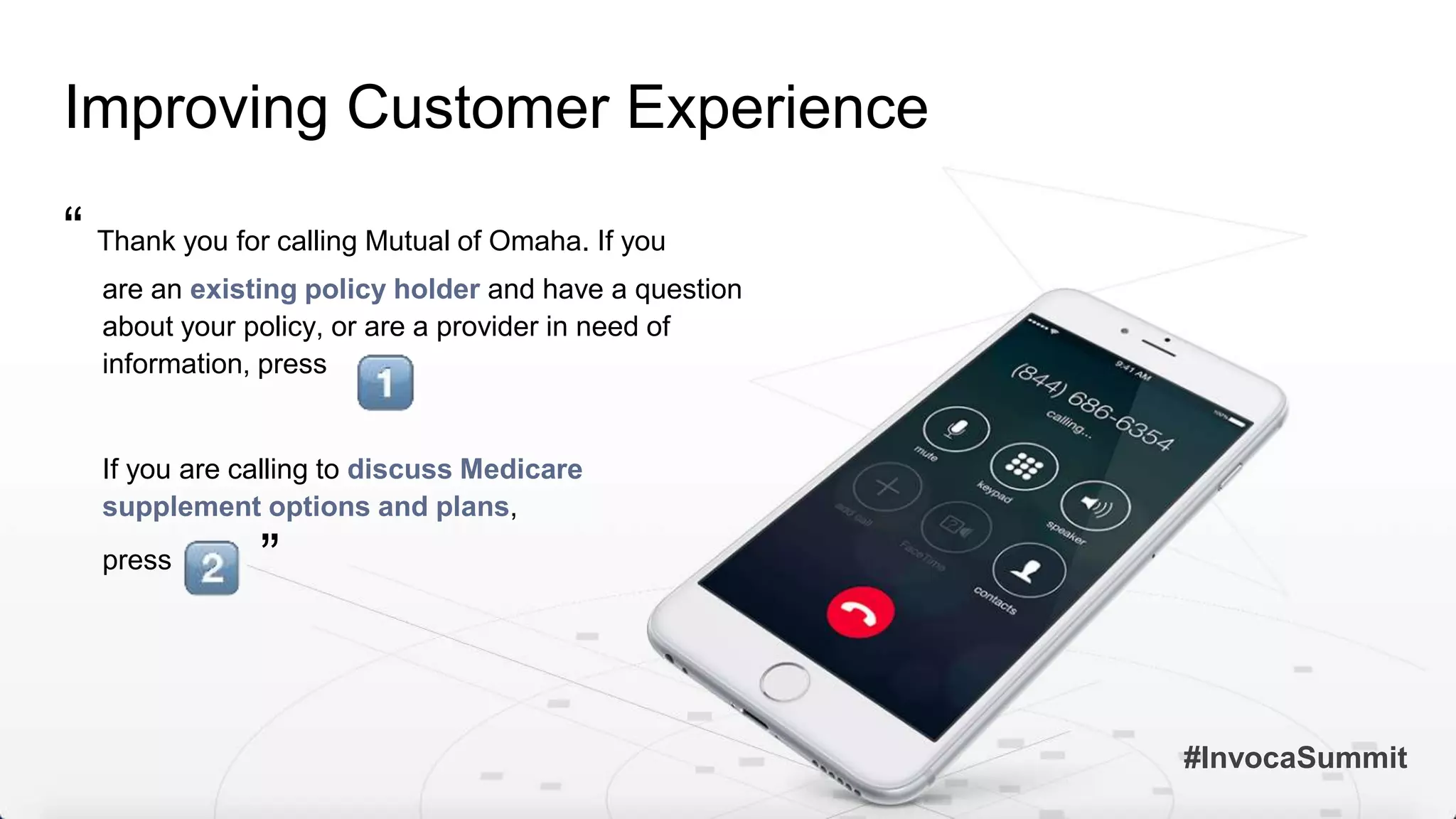Improving Customer Experience
“ Thank you for calling Mutual of Omaha. If you
are an existing policy holder and have a question
about your policy, or are a provider in need of
information, press
If you are calling to discuss Medicare
supplement options and plans,
press
#InvocaSummit
”
 