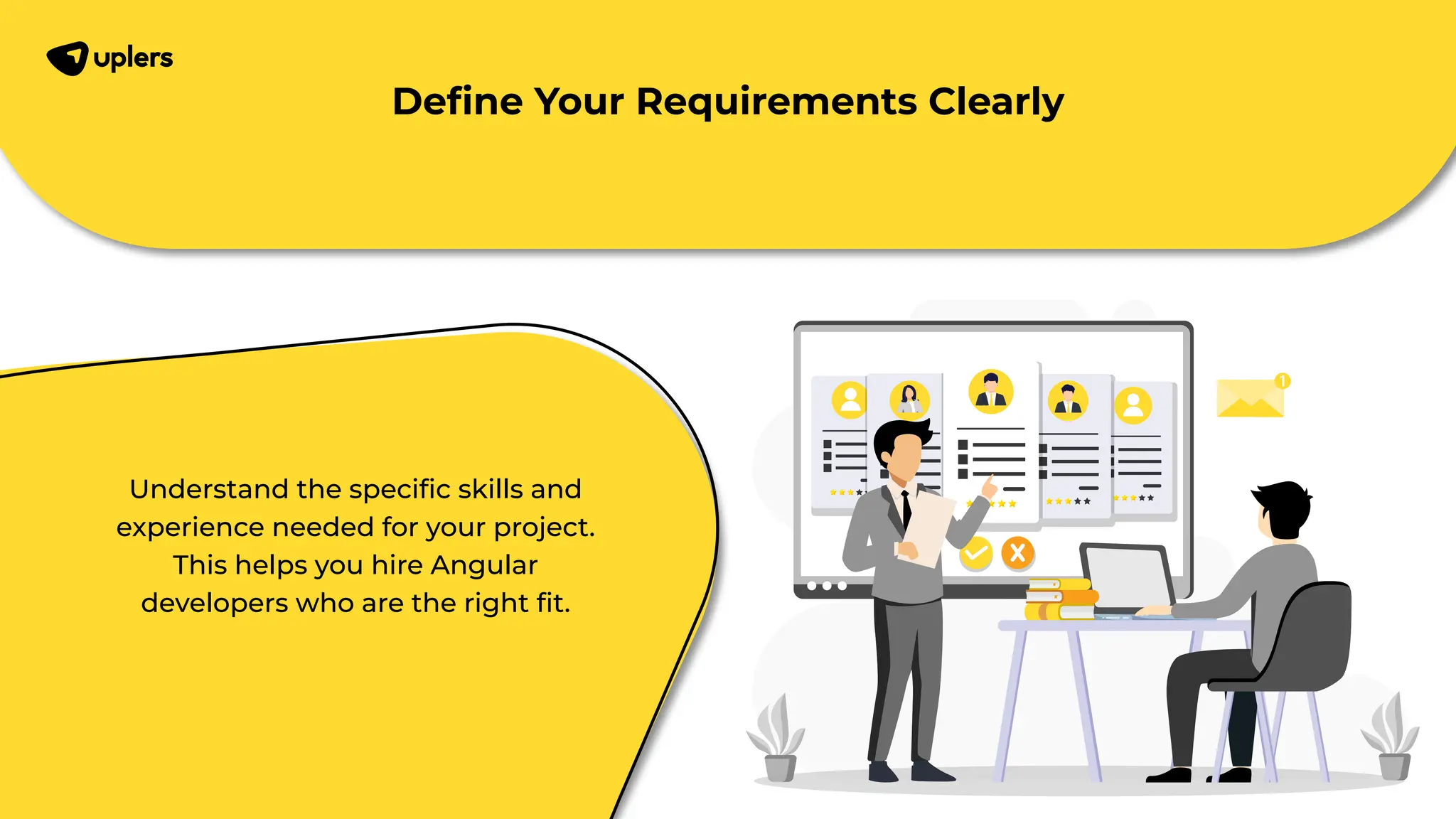 Understand the speciﬁc skills and experience needed for your project. This helps you hire Angular developers who are the right ﬁt. Deﬁne Your Requirements Clearly 