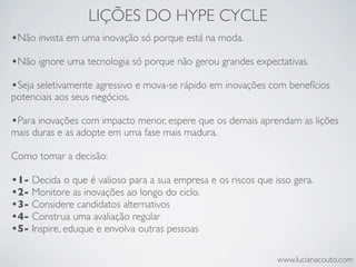 LIÇÕES DO HYPE CYCLE
•Não invista em uma inovação só porque está na moda.
•Não ignore uma tecnologia só porque não gerou grandes expectativas.
•Seja seletivamente agressivo e mova-se rápido em inovações com benefícios
potenciais aos seus negócios.

•Para inovações com impacto menor, espere que os demais aprendam as lições
mais duras e as adopte em uma fase mais madura.

Como tomar a decisão:

•1- Decida o que é valioso para a sua empresa e os riscos que isso gera.
•2- Monitore as inovações ao longo do ciclo.
•3- Considere candidatos alternativos
•4- Construa uma avaliação regular
•5- Inspire, eduque e envolva outras pessoas

                                                               www.lucianacouto.com
 