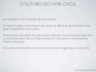 O FUTURO DO HYPE CYCLE


•A importância das inovações não irão diminuir.
•A aproximação e as ferramentas do campo de ciência de gerenciamento irão
ajudar abraçadores de inovações.

•Ferramentas de análises de redes sociais mostrarão mais claramente quem são
os visionários, quem são os inﬂuenciadores, os construtores e as pessoas que
trazem novas ideias.

•O campo do behavioral economics oferecerá claros insights para o hype cycle.




                                                                www.lucianacouto.com
 
