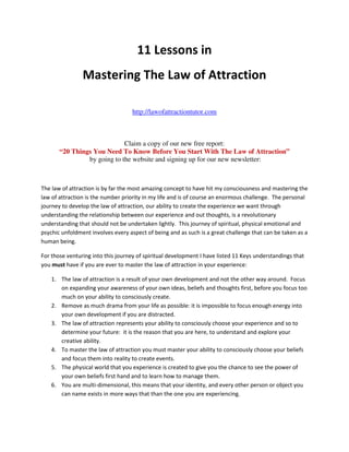 11 Lessons in
                Mastering The Law of Attraction

                                    http://lawofattractiontutor.com



                             Claim a copy of our new free report:
       “20 Things You Need To Know Before You Start With The Law of Attraction”
                by going to the website and signing up for our new newsletter:



The law of attraction is by far the most amazing concept to have hit my consciousness and mastering the
law of attraction is the number priority in my life and is of course an enormous challenge. The personal
journey to develop the law of attraction, our ability to create the experience we want through
understanding the relationship between our experience and out thoughts, is a revolutionary
understanding that should not be undertaken lightly. This journey of spiritual, physical emotional and
psychic unfoldment involves every aspect of being and as such is a great challenge that can be taken as a
human being.

For those venturing into this journey of spiritual development I have listed 11 Keys understandings that
you must have if you are ever to master the law of attraction in your experience:

    1. The law of attraction is a result of your own development and not the other way around. Focus
       on expanding your awareness of your own ideas, beliefs and thoughts first, before you focus too
       much on your ability to consciously create.
    2. Remove as much drama from your life as possible: it is impossible to focus enough energy into
       your own development if you are distracted.
    3. The law of attraction represents your ability to consciously choose your experience and so to
       determine your future: it is the reason that you are here, to understand and explore your
       creative ability.
    4. To master the law of attraction you must master your ability to consciously choose your beliefs
       and focus them into reality to create events.
    5. The physical world that you experience is created to give you the chance to see the power of
       your own beliefs first hand and to learn how to manage them.
    6. You are multi-dimensional, this means that your identity, and every other person or object you
       can name exists in more ways that than the one you are experiencing.
 