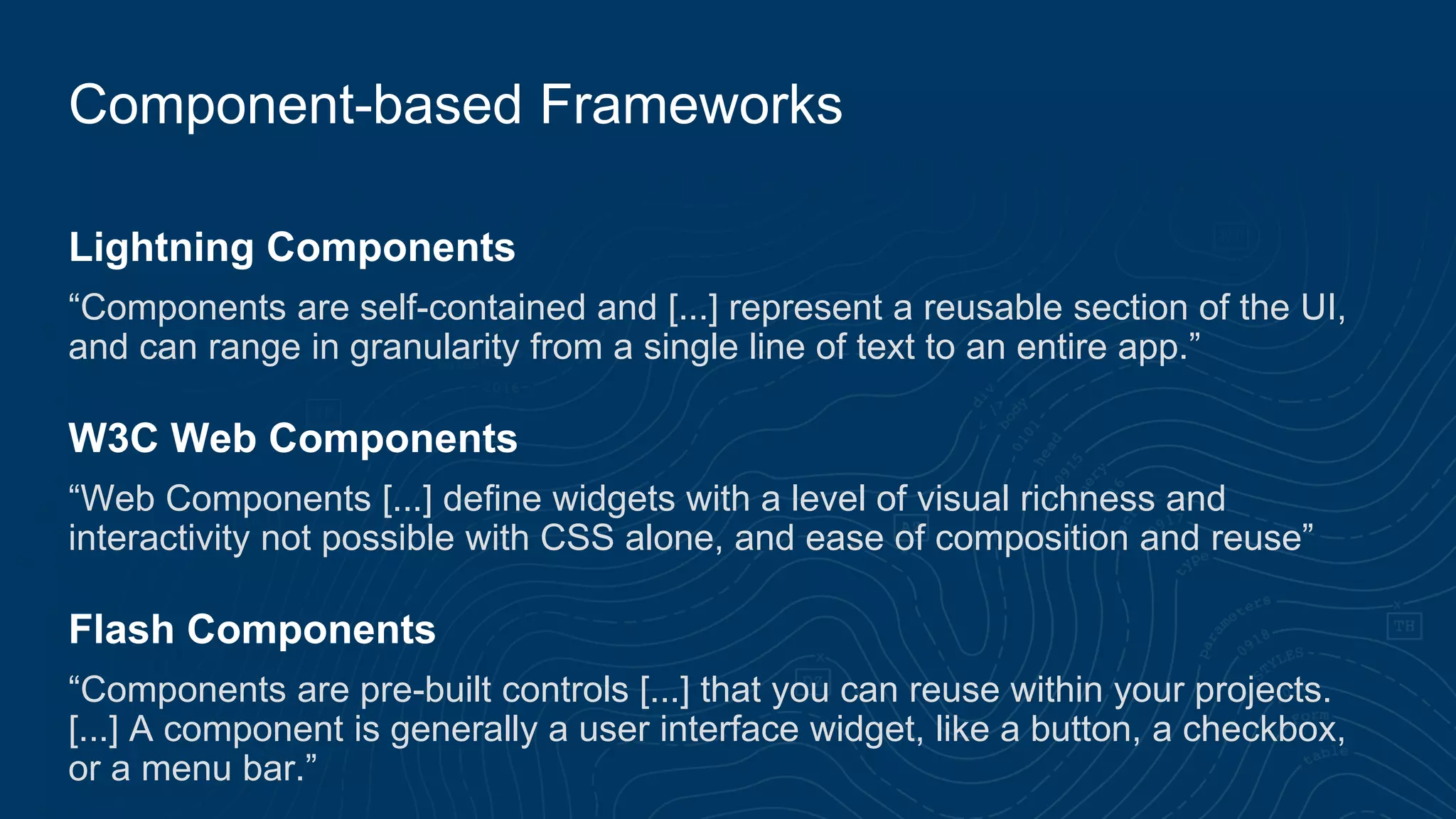 Lightning Components
“Components are self-contained and [...] represent a reusable section of the UI,
and can range in granularity from a single line of text to an entire app.”
W3C Web Components
“Web Components [...] define widgets with a level of visual richness and
interactivity not possible with CSS alone, and ease of composition and reuse”
Flash Components
“Components are pre-built controls [...] that you can reuse within your projects.
[...] A component is generally a user interface widget, like a button, a checkbox,
or a menu bar.”
Component-based Frameworks
 
