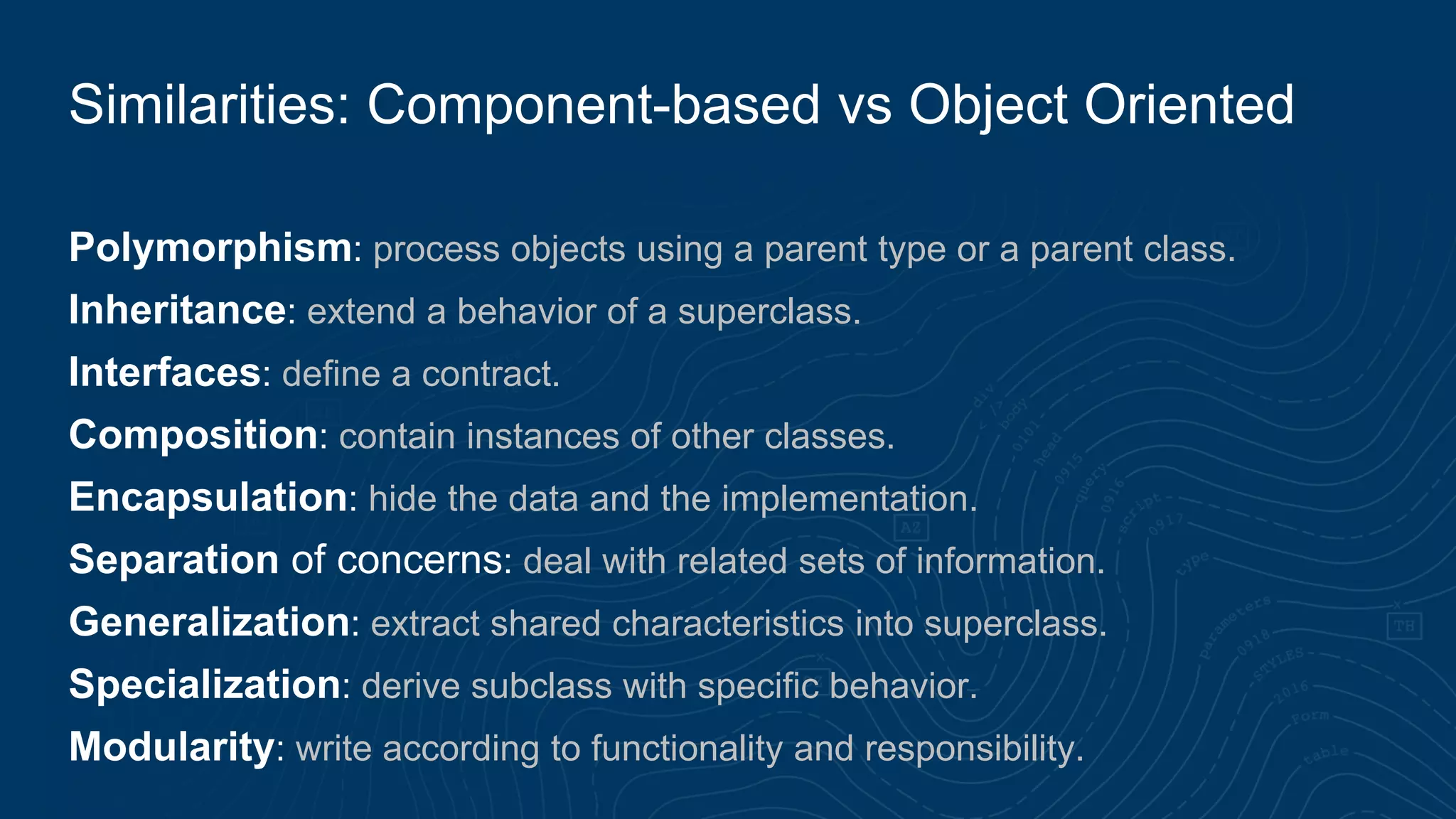 Polymorphism: process objects using a parent type or a parent class.
Inheritance: extend a behavior of a superclass.
Interfaces: define a contract.
Composition: contain instances of other classes.
Encapsulation: hide the data and the implementation.
Separation of concerns: deal with related sets of information.
Generalization: extract shared characteristics into superclass.
Specialization: derive subclass with specific behavior.
Modularity: write according to functionality and responsibility.
Similarities: Component-based vs Object Oriented
 