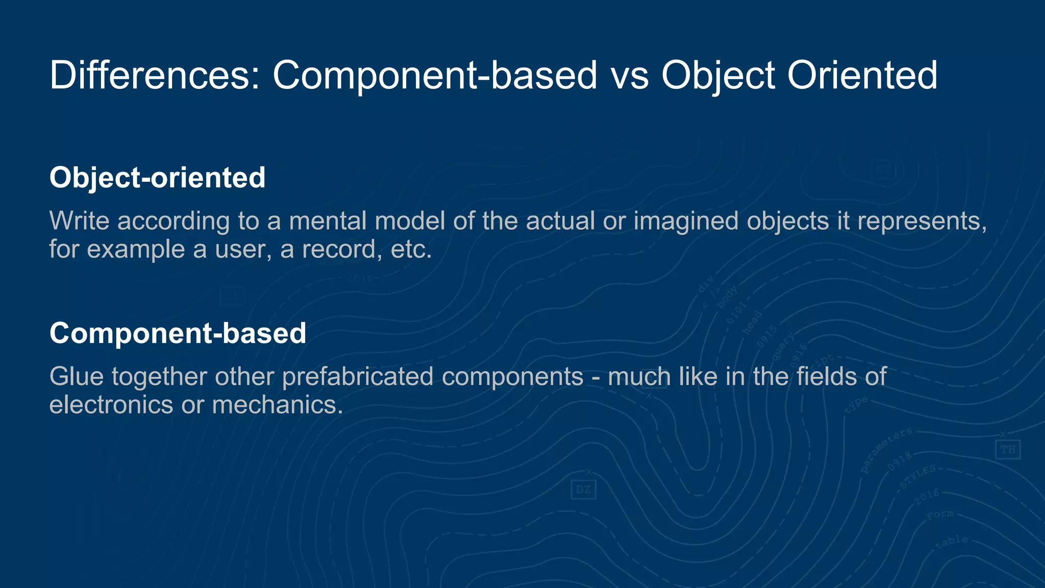 Object-oriented
Write according to a mental model of the actual or imagined objects it represents,
for example a user, a record, etc.
Component-based
Glue together other prefabricated components - much like in the fields of
electronics or mechanics.
Differences: Component-based vs Object Oriented
 