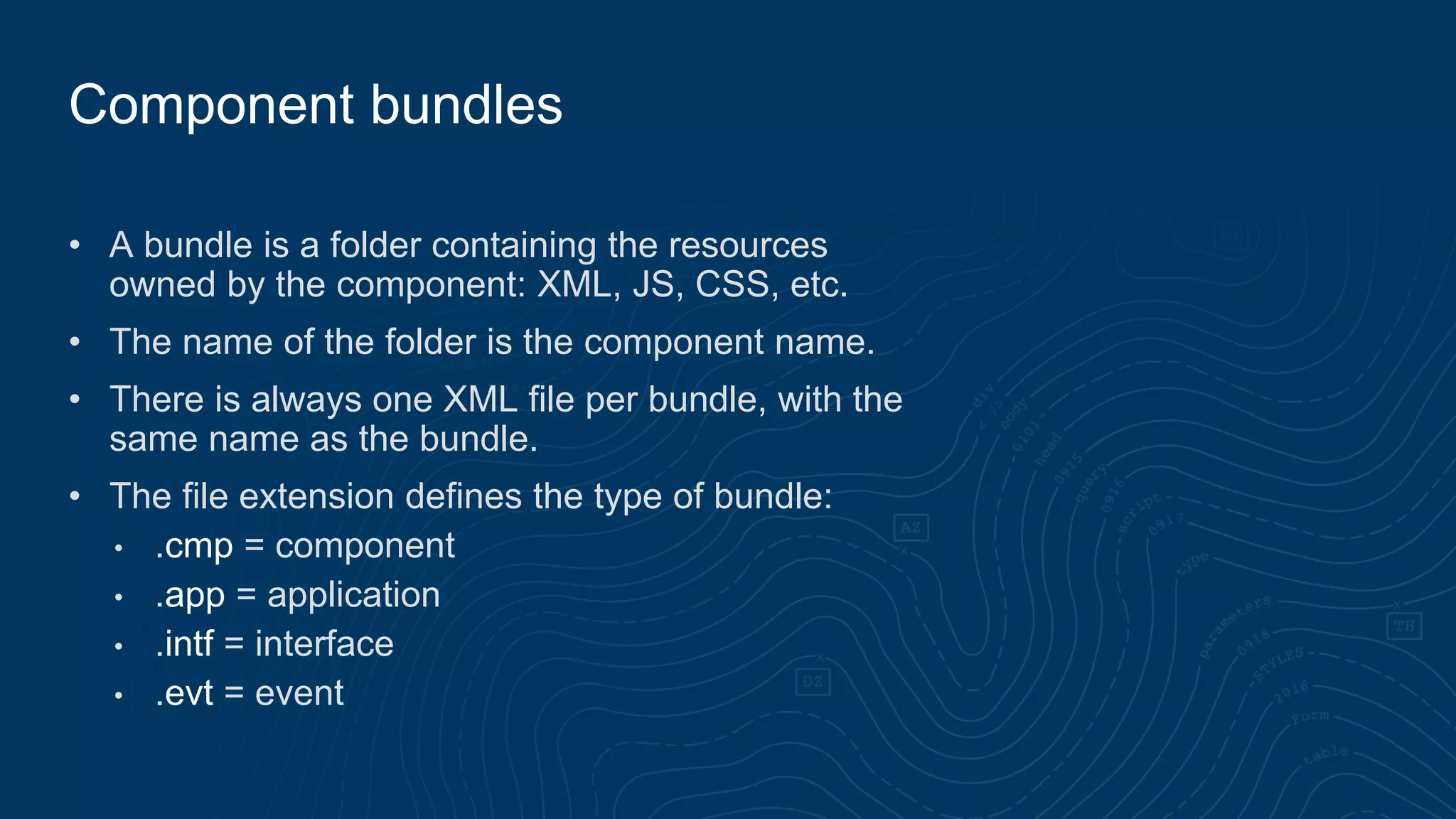 • A bundle is a folder containing the resources
owned by the component: XML, JS, CSS, etc.
• The name of the folder is the component name.
• There is always one XML file per bundle, with the
same name as the bundle.
• The file extension defines the type of bundle:
• .cmp = component
• .app = application
• .intf = interface
• .evt = event
Component bundles
 