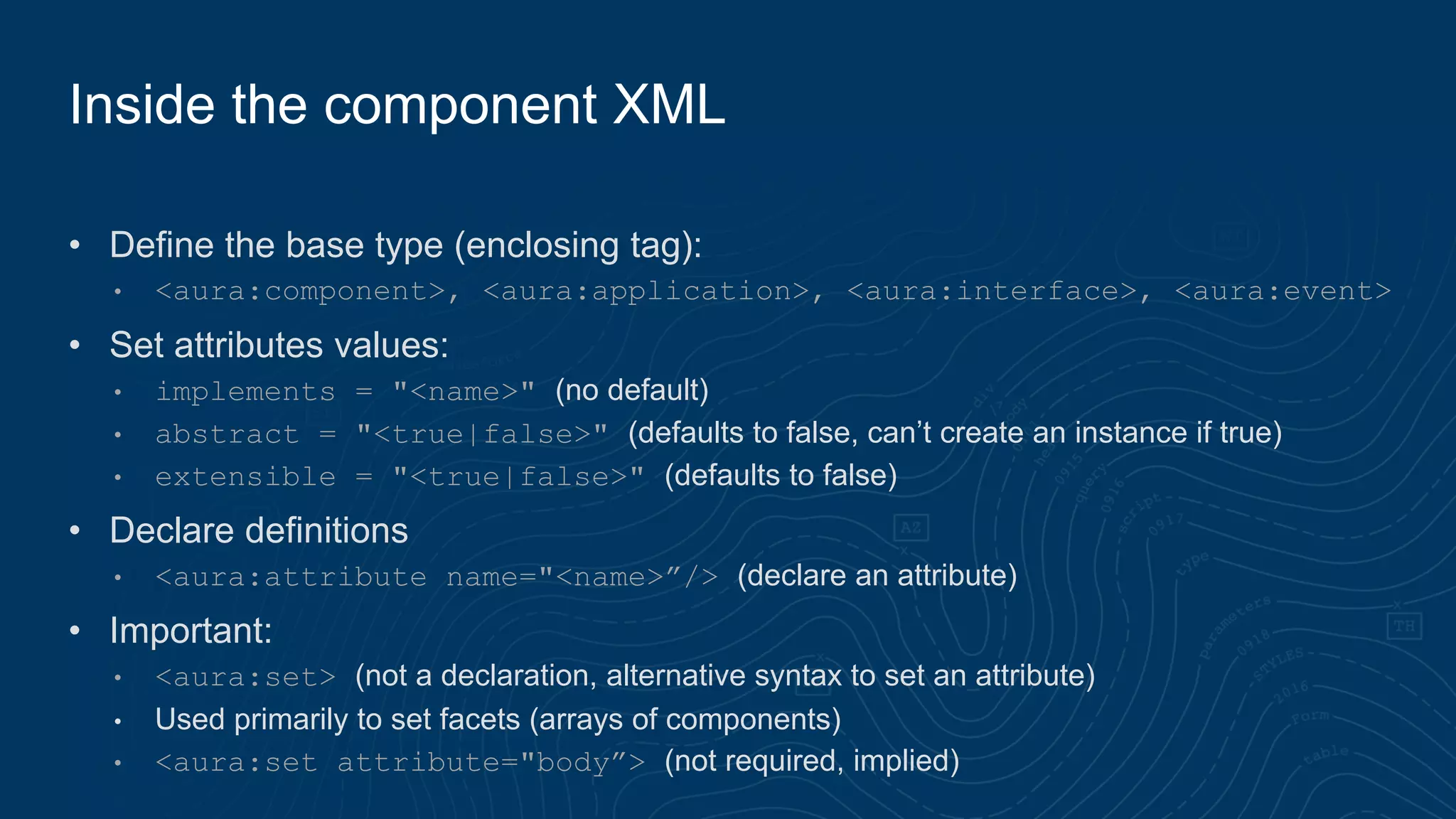• Define the base type (enclosing tag):
• <aura:component>, <aura:application>, <aura:interface>, <aura:event>
• Set attributes values:
• implements = "<name>" (no default)
• abstract = "<true|false>" (defaults to false, can’t create an instance if true)
• extensible = "<true|false>" (defaults to false)
• Declare definitions
• <aura:attribute name="<name>”/> (declare an attribute)
• Important:
• <aura:set> (not a declaration, alternative syntax to set an attribute)
• Used primarily to set facets (arrays of components)
• <aura:set attribute="body”> (not required, implied)
Inside the component XML
 