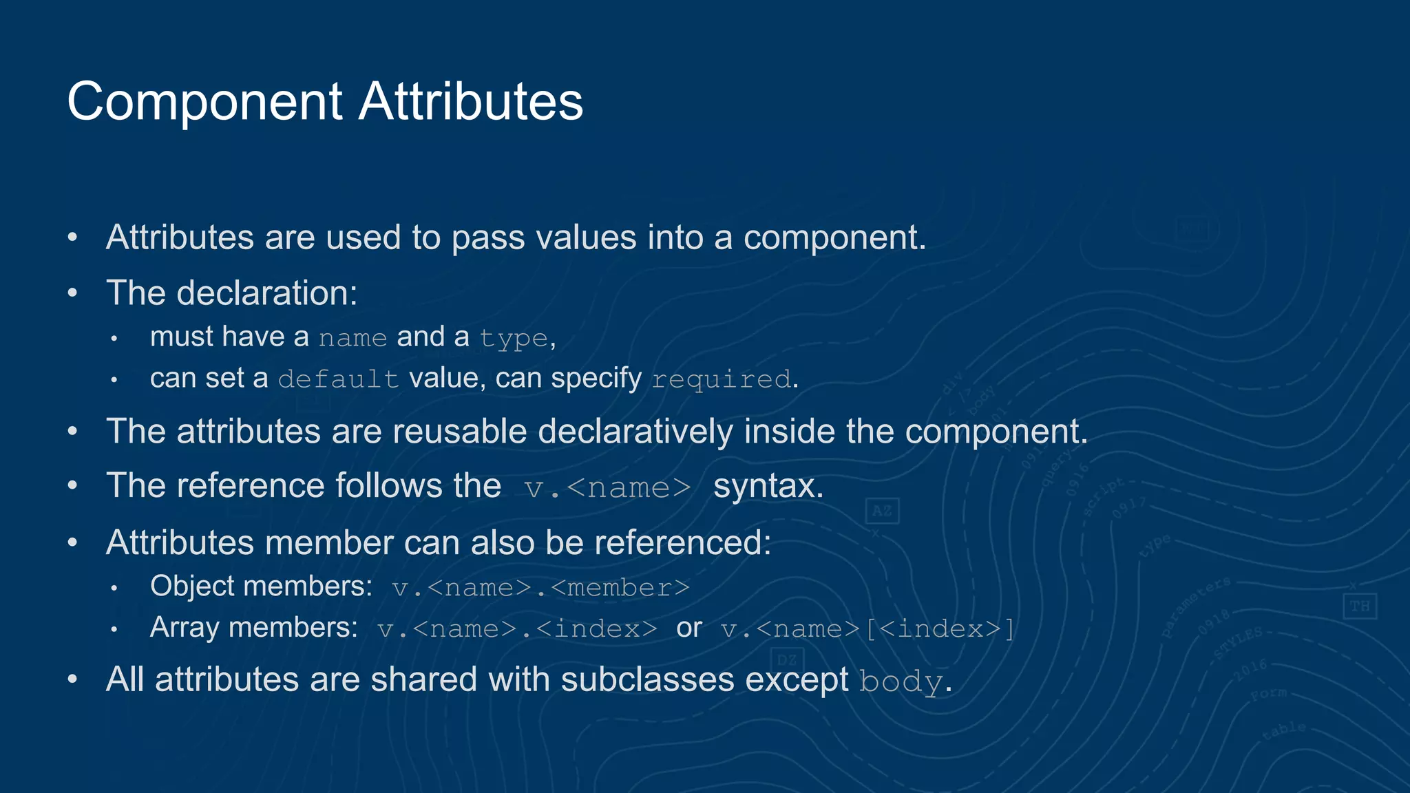 • Attributes are used to pass values into a component.
• The declaration:
• must have a name and a type,
• can set a default value, can specify required.
• The attributes are reusable declaratively inside the component.
• The reference follows the v.<name> syntax.
• Attributes member can also be referenced:
• Object members: v.<name>.<member>
• Array members: v.<name>.<index> or v.<name>[<index>]
• All attributes are shared with subclasses except body.
Component Attributes
 