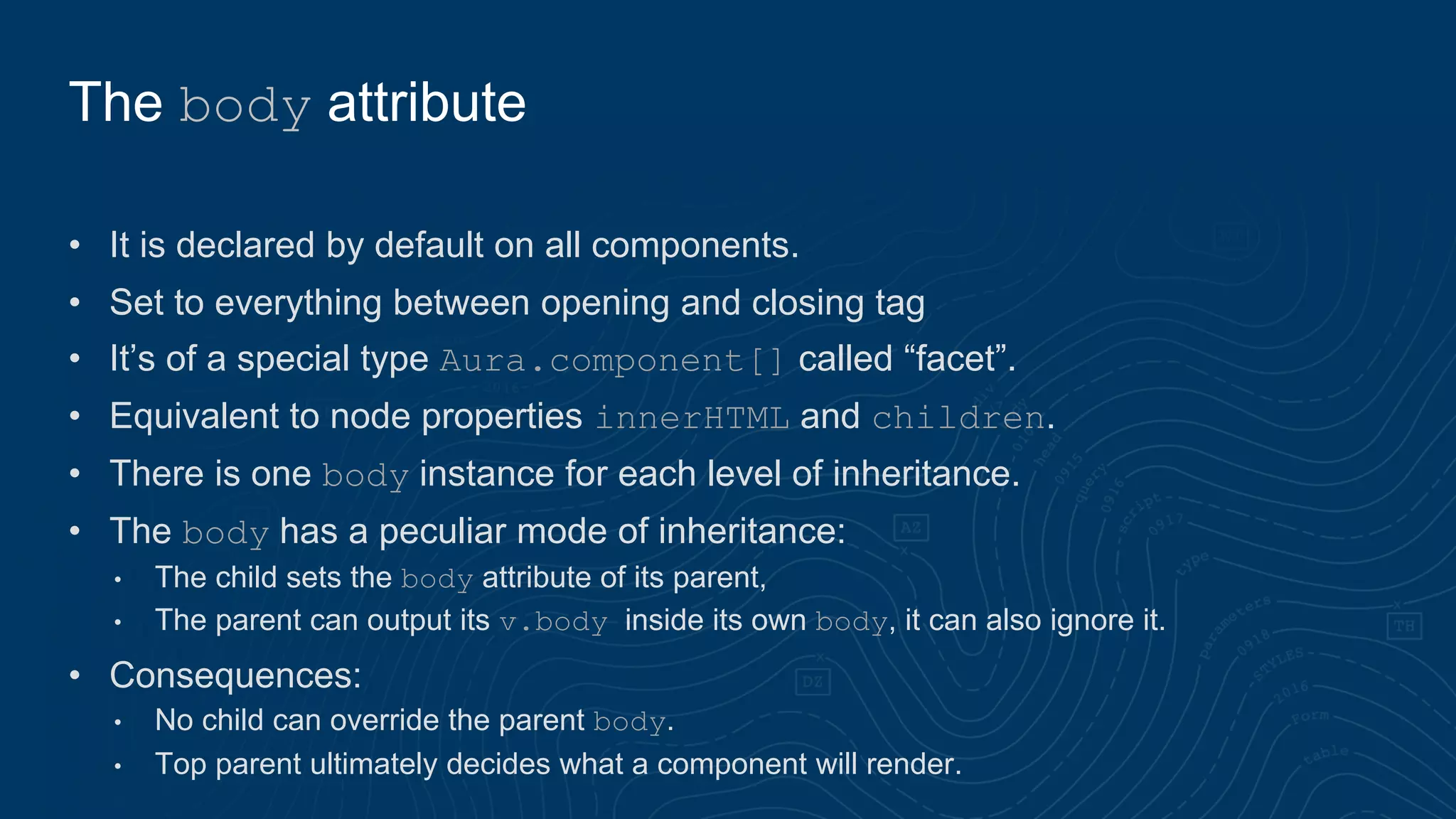 • It is declared by default on all components.
• Set to everything between opening and closing tag
• It’s of a special type Aura.component[] called “facet”.
• Equivalent to node properties innerHTML and children.
• There is one body instance for each level of inheritance.
• The body has a peculiar mode of inheritance:
• The child sets the body attribute of its parent,
• The parent can output its v.body inside its own body, it can also ignore it.
• Consequences:
• No child can override the parent body.
• Top parent ultimately decides what a component will render.
The body attribute
 