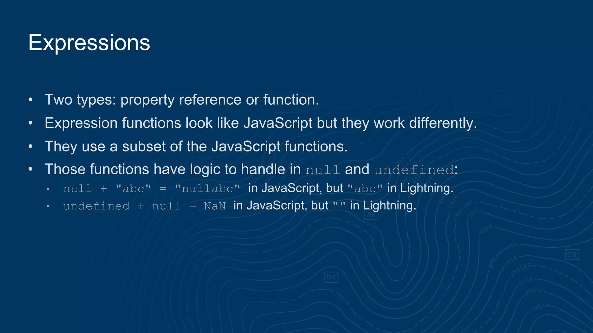• Two types: property reference or function.
• Expression functions look like JavaScript but they work differently.
• They use a subset of the JavaScript functions.
• Those functions have logic to handle in null and undefined:
• null + "abc" = "nullabc" in JavaScript, but "abc" in Lightning.
• undefined + null = NaN in JavaScript, but "" in Lightning.
Expressions
 
