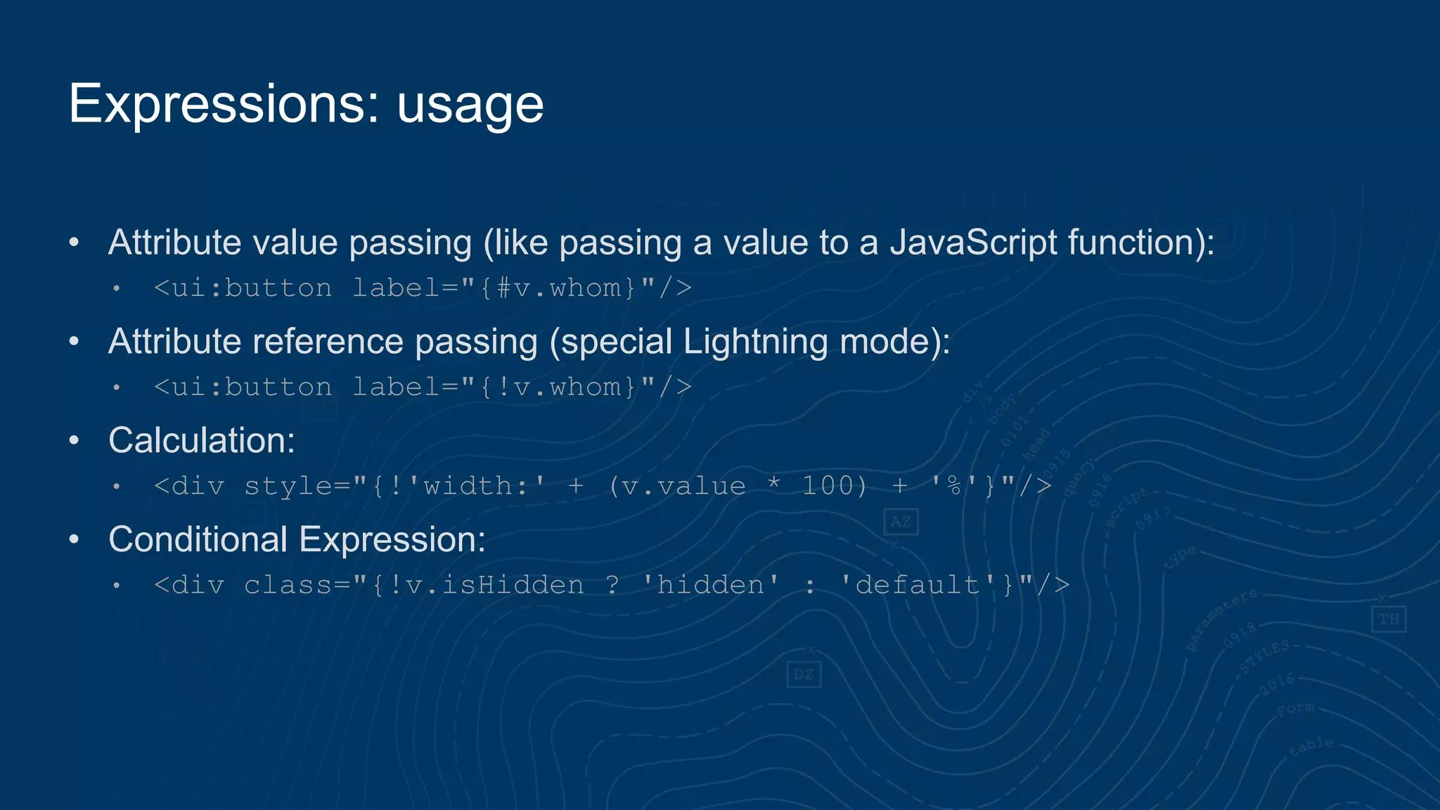 • Attribute value passing (like passing a value to a JavaScript function):
• <ui:button label="{#v.whom}"/>
• Attribute reference passing (special Lightning mode):
• <ui:button label="{!v.whom}"/>
• Calculation:
• <div style="{!'width:' + (v.value * 100) + '%'}"/>
• Conditional Expression:
• <div class="{!v.isHidden ? 'hidden' : 'default'}"/>
Expressions: usage
 