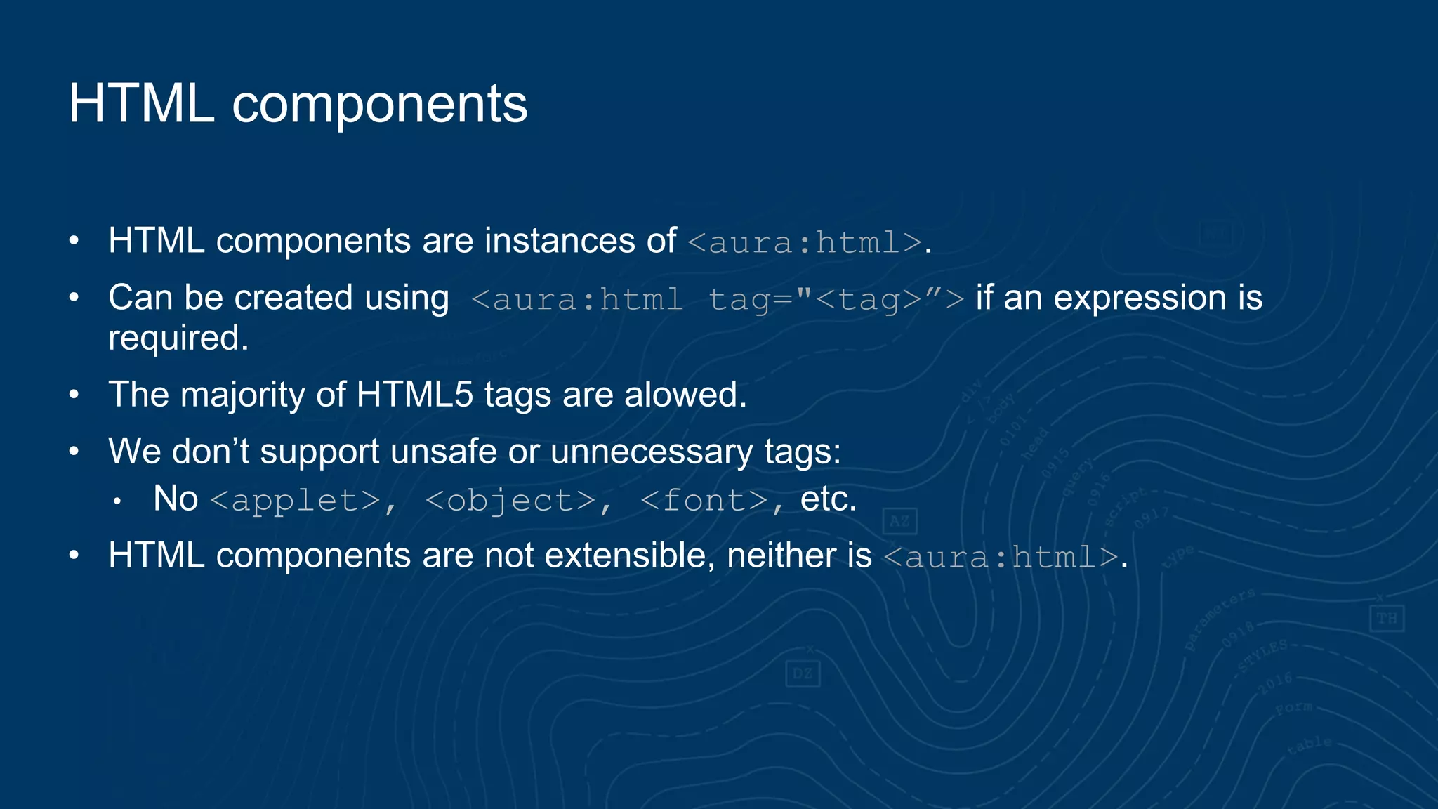 HTML components
• HTML components are instances of <aura:html>.
• Can be created using <aura:html tag="<tag>”> if an expression is
required.
• The majority of HTML5 tags are alowed.
• We don’t support unsafe or unnecessary tags:
• No <applet>, <object>, <font>, etc.
• HTML components are not extensible, neither is <aura:html>.
 