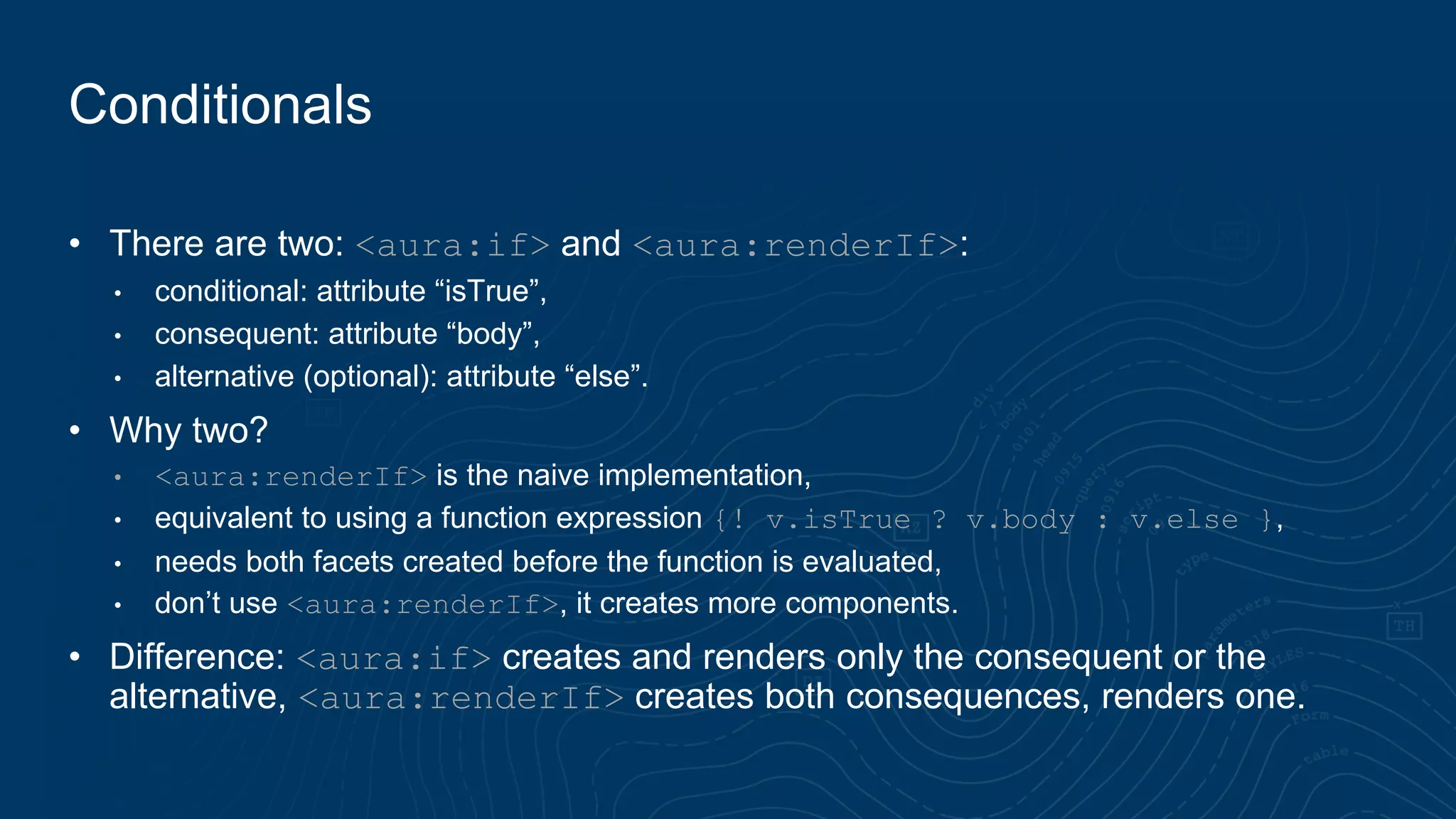 Conditionals
• There are two: <aura:if> and <aura:renderIf>:
• conditional: attribute “isTrue”,
• consequent: attribute “body”,
• alternative (optional): attribute “else”.
• Why two?
• <aura:renderIf> is the naive implementation,
• equivalent to using a function expression {! v.isTrue ? v.body : v.else },
• needs both facets created before the function is evaluated,
• don’t use <aura:renderIf>, it creates more components.
• Difference: <aura:if> creates and renders only the consequent or the
alternative, <aura:renderIf> creates both consequences, renders one.
 