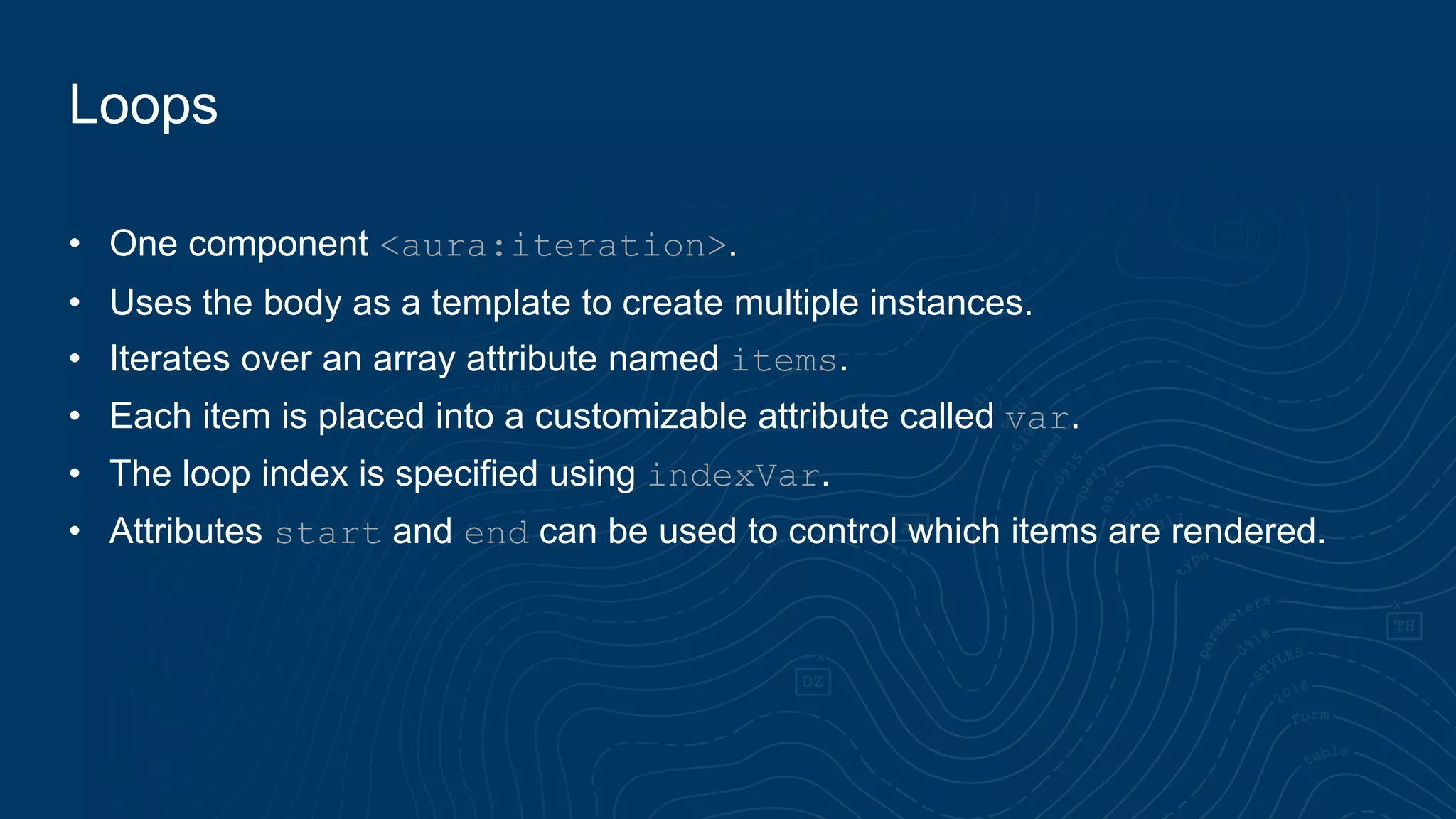 Loops
• One component <aura:iteration>.
• Uses the body as a template to create multiple instances.
• Iterates over an array attribute named items.
• Each item is placed into a customizable attribute called var.
• The loop index is specified using indexVar.
• Attributes start and end can be used to control which items are rendered.
 