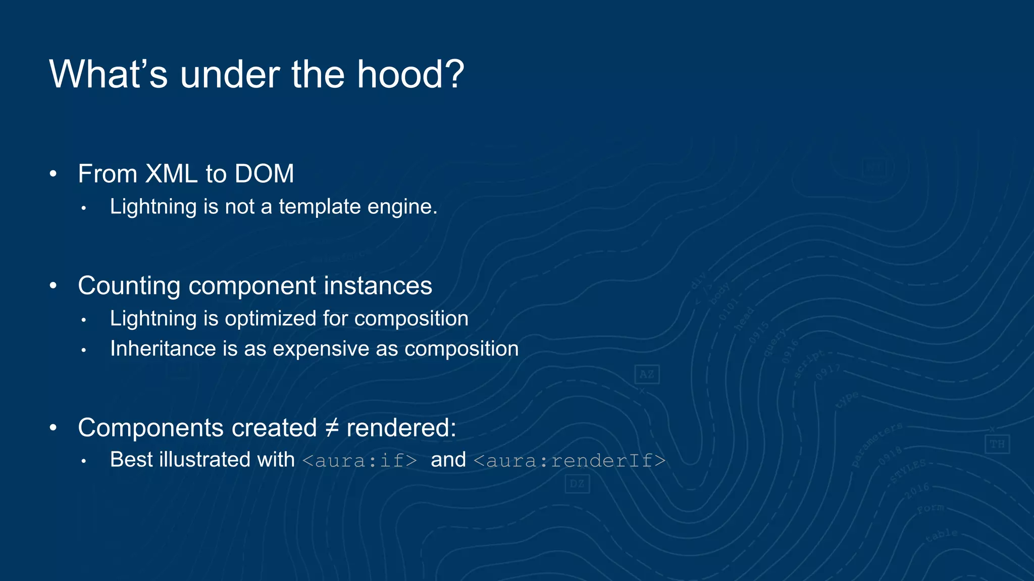 • From XML to DOM
• Lightning is not a template engine.
• Counting component instances
• Lightning is optimized for composition
• Inheritance is as expensive as composition
• Components created ≠ rendered:
• Best illustrated with <aura:if> and <aura:renderIf>
What’s under the hood?
 
