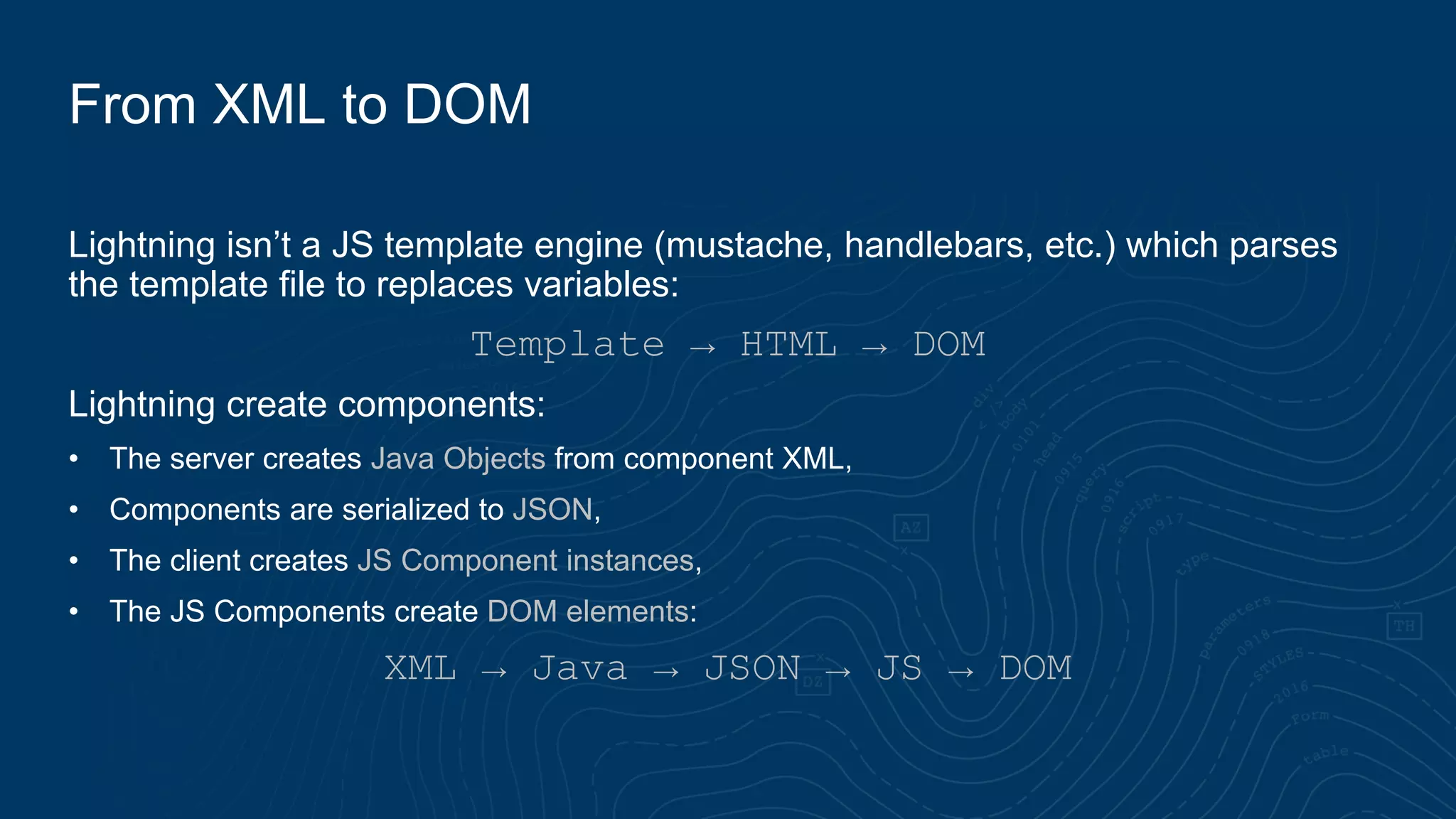 Lightning isn’t a JS template engine (mustache, handlebars, etc.) which parses
the template file to replaces variables:
Template → HTML → DOM
Lightning create components:
• The server creates Java Objects from component XML,
• Components are serialized to JSON,
• The client creates JS Component instances,
• The JS Components create DOM elements:
XML → Java → JSON → JS → DOM
From XML to DOM
 