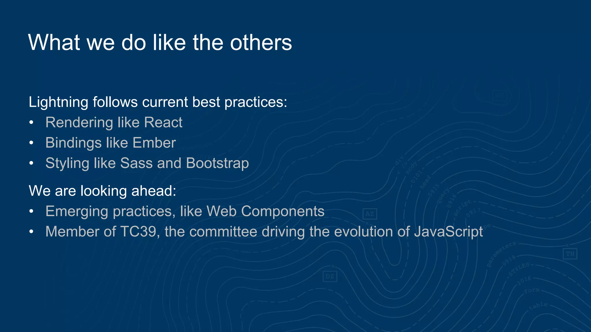 Lightning follows current best practices:
• Rendering like React
• Bindings like Ember
• Styling like Sass and Bootstrap
We are looking ahead:
• Emerging practices, like Web Components
• Member of TC39, the committee driving the evolution of JavaScript
What we do like the others
 